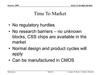 IEEE-15-05-0002-00-004a
Submission
January 2005
J. Lampe, R. Hach, L. Menzer, Nanotron
Slide 46
Time To Market
• No regulatory hurdles
• No research barriers – no unknown
blocks, CSS chips are available in the
market
• Normal design and product cycles will
apply
• Can be manufactured in CMOS
 