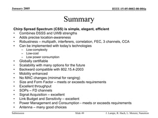IEEE-15-05-0002-00-004a
Submission
January 2005
J. Lampe, R. Hach, L. Menzer, Nanotron
Slide 49
Summary
Chirp Spread Spectrum (CSS) is simple, elegant, efficient
• Combines DSSS and UWB strengths
• Adds precise location-awareness
• Robustness – multipath, interferers, correlation, FEC, 3 channels, CCA
• Can be implemented with today’s technologies
– Low-complexity
– Low-cost
– Low power consumption
• Globally certifiable
• Scalability with many options for the future
• Backward compatible with 802.15.4-2003
• Mobility enhanced
• No MAC changes (minimal for ranging)
• Size and Form Factor – meets or exceeds requirements
• Excellent throughput
• SOPs – FD channels
• Signal Acquisition – excellent
• Link Budget and Sensitivity – excellent
• Power Management and Consumption - meets or exceeds requirements
• Antenna – many good choices
 