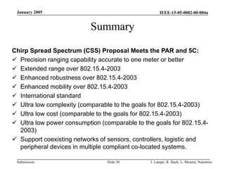 IEEE-15-05-0002-00-004a
Submission
January 2005
J. Lampe, R. Hach, L. Menzer, Nanotron
Slide 50
Summary
Chirp Spread Spectrum (CSS) Proposal Meets the PAR and 5C:
 Precision ranging capability accurate to one meter or better
 Extended range over 802.15.4-2003
 Enhanced robustness over 802.15.4-2003
 Enhanced mobility over 802.15.4-2003
 International standard
 Ultra low complexity (comparable to the goals for 802.15.4-2003)
 Ultra low cost (comparable to the goals for 802.15.4-2003)
 Ultra low power consumption (comparable to the goals for 802.15.4-
2003)
 Support coexisting networks of sensors, controllers, logistic and
peripheral devices in multiple compliant co-located systems.
 