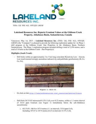TSXv: LK FSE: 6LL OTCQX: LRESF
Lakeland Resources Inc. Reports Uranium Values at the Gibbons Creek
Property, Athabasca Basin, Saskatchewan, Canada 
 
Vancouver, May 1st, 2015 – Lakeland Resources Inc. (TSXv: LK; FSE: 6LL; OTCQX:
LRESF) (the “Company”) is pleased to provide the following exploration update for its Phase 1
drill program at the Gibbons Creek/ Star Properties in the Athabasca Basin, Northern
Saskatchewan. The Phase 1 exploration program included drilling a total of 2,550 metres, and a
total of 14 holes at the Gibbons Creek – Star Property(s).
Highlights (South Trend):
- Drill holes within an approximately 2 to 3 km long coincident Resistivity Low – Gravity
Low trend returned strongly anomalous radioactivity and pathfinder geochemistry (B, Co,
Cu, Ni);
Figure 1: GC15-03
- Or click on link http://lakelandresources.com/_resources/photos/figure
- Drill Hole GC15-03 intersected 0.13% U3O8 over 0.23 metres, within a 1.1 metre interval
of 333.8 ppm Uranium (see Figure 1) immediately below the sub-Athabasca
unconformity.
o GC15-03: 106.8 to 107.9 metres (1.1 m interval): 333.8 ppm U3O8
Including 107.67 to 107.9 metres (0.23 m interval): 0.13% U3O8
 