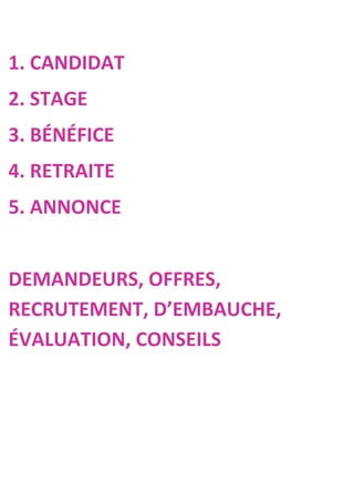 1. CANDIDAT
2. STAGE
3. BÉNÉFICE
4. RETRAITE
5. ANNONCE


DEMANDEURS, OFFRES,
RECRUTEMENT, D’EMBAUCHE,
ÉVALUATION, CONSEILS
 
