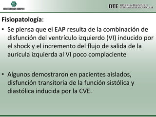 Fisiopatología:
• Se piensa que el EAP resulta de la combinación de
disfunción del ventrículo izquierdo (VI) inducido por
el shock y el incremento del flujo de salida de la
aurícula izquierda al VI poco complaciente
• Algunos demostraron en pacientes aislados,
disfunción transitoria de la función sistólica y
diastólica inducida por la CVE.

 
