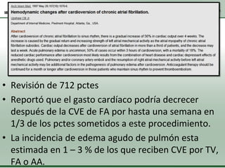 • Revisión de 712 pctes
• Reportó que el gasto cardíaco podría decrecer
después de la CVE de FA por hasta una semana en
1/3 de los pctes sometidos a este procedimiento.
• La incidencia de edema agudo de pulmón esta
estimada en 1 – 3 % de los que reciben CVE por TV,
FA o AA.

 