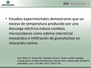 • Estudios experimentales demostraron que un
exceso de temperatura producido por una
descarga eléctrica induce cambios
microscópicos como edema intersticial
miocárdico e infiltración de granulocitos en
miocardio canino.

Van Vleet JF, Tacker WA, Geedes LA et al. Acute cardiac damage
in dogs given multiple transthoracic shocks with a trapezoidal waveform
defibrillator. Am J Vet Res 1977; 38:617-26

 