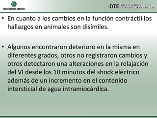 • En cuanto a los cambios en la función contráctil los
hallazgos en animales son disímiles.
• Algunos encontraron deterioro en la misma en
diferentes grados, otros no registraron cambios y
otros detectaron una alteraciones en la relajación
del VI desde los 10 minutos del shock eléctrico
además de un incremento en el contenido
intersticial de agua intramiocárdica.

 
