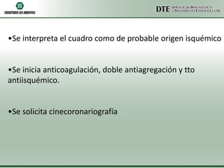 •Se interpreta el cuadro como de probable origen isquémico

•Se inicia anticoagulación, doble antiagregación y tto
antiisquémico.

•Se solicita cinecoronariografía

 