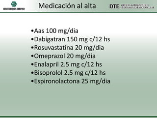 Medicación al alta
•Aas 100 mg/dia
•Dabigatran 150 mg c/12 hs
•Rosuvastatina 20 mg/dia
•Omeprazol 20 mg/dia
•Enalapril 2.5 mg c/12 hs
•Bisoprolol 2.5 mg c/12 hs
•Espironolactona 25 mg/dia

 