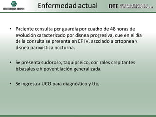 Enfermedad actual
• Paciente consulta por guardia por cuadro de 48 horas de
evolución caracterizado por disnea progresiva, que en el día
de la consulta se presenta en CF IV, asociado a ortopnea y
disnea paroxística nocturna.

• Se presenta sudoroso, taquipneico, con rales crepitantes
bibasales e hipoventilación generalizada.
• Se ingresa a UCO para diagnóstico y tto.

 
