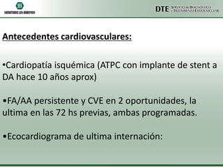 Antecedentes cardiovasculares:
•Cardiopatía isquémica (ATPC con implante de stent a
DA hace 10 años aprox)
•FA/AA persistente y CVE en 2 oportunidades, la
ultima en las 72 hs previas, ambas programadas.
•Ecocardiograma de ultima internación:

 
