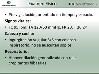 Examen Físico
• Pte vigil, lúcido, orientado en tiempo y espacio.
Signos vitales:
• FC 95 lpm, TA 120/60 mmHg, FR 20, T 36.2º
Cabeza y cuello:
• Ingurgitación yugular 3/6 con colapso
inspiratorio, no se auscultan soplos
Respiratorio:
• Hipoventilación generalizada con rales
crepitantes bibasales

 