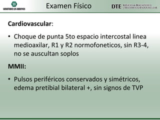 Examen Físico
Cardiovascular:

• Choque de punta 5to espacio intercostal linea
medioaxilar, R1 y R2 normofoneticos, sin R3-4,
no se auscultan soplos
MMII:
• Pulsos periféricos conservados y simétricos,
edema pretibial bilateral +, sin signos de TVP

 
