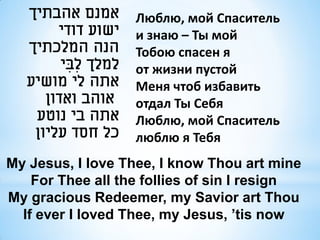 ‫אמנם אהבתיך‬        Люблю, мой Спаситель
        ‫ישוע דודי‬     и знаю – Ты мой
   ‫הנה המלכתיך‬        Тобою спасен я
         ‫למלך לִ בי‬
          ִ           от жизни пустой
   ‫אתה לי מושיע‬       Меня чтоб избавить
      ‫אוהב ואדון‬      отдал Ты Себя
    ‫אתה בי נוטע‬       Люблю, мой Спаситель
    ‫כל חסד עליון‬      люблю я Тебя
My Jesus, I love Thee, I know Thou art mine
    For Thee all the follies of sin I resign
My gracious Redeemer, my Savior art Thou
  If ever I loved Thee, my Jesus, ’tis now
 
