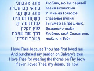 ‫אתה אהבתני‬          Люблю, но Ты первый
‫בוראי מבראשית‬
         ִ            Меня возлюбил
  ‫אתה משיתנִי‬
     ָ ִ              И мне на Голгофе
 ‫משחת תחתית‬ָ ַ ִ      спасенье купил
   ‫למוות מהרת‬
   ָ                  Ты умер за грешных,
      ‫לעץ הקלון‬       Безмерно любя
 ‫דמך שם שפכת‬          Люблю, мой Спаситель,
  ‫כשכַ ר הפדיון‬
              ְׂ ִ    люблю я Тебя

  I love Thee because Thou has first loved me
  And purchased my pardon on Calvary’s tree
I love Thee for wearing the thorns on Thy brow
      If ever I loved Thee, my Jesus, ’tis now
 