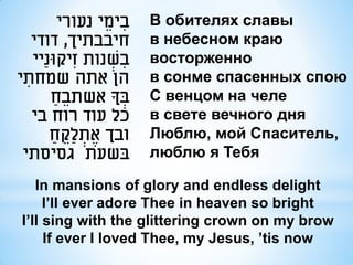 ‫בימֵ י נעורי‬   ִ      В обителях славы
    ‫חיבבתיך, דודי‬                 в небесном краю
    ‫בשנות זִ יקּונַיי‬ ְׂ ִ        восторженно
‫הן אתה שמחתי‬
  ִ                               в сонме спасенных спою
        ‫בָך אשתבֵ ח‬
          ַ                  ְׂ   С венцом на челе
    ‫כל עוד רוח בי‬                 в свете вечного дня
        ‫ובך אֶ תלַקח‬
         ַ ֵ ְׂ                   Люблю, мой Спаситель,
 ‫בשעת גסיסתי‬                      люблю я Тебя

    In mansions of glory and endless delight
      I’ll ever adore Thee in heaven so bright
 I’ll sing with the glittering crown on my brow
      If ever I loved Thee, my Jesus, ’tis now
 