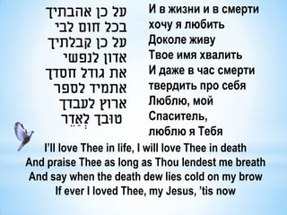‫על כן אהבתיך‬          И в жизни и в смерти
     ‫בכל חום לבי‬          хочу я любить
    ‫על כן קבלתיך‬          Доколе живу
       ‫אדון לנפשי‬         Твое имя хвалить
    ‫את גודל חסדך‬          И даже в час смерти
     ‫אתמיד לספר‬           твердить про себя
      ‫ארוץ לעבדך‬          Люблю, мой
      ‫טּובך לְׂ ַאדֵ ר‬    Cпаситель,
                          люблю я Тебя
   I’ll love Thee in life, I will love Thee in death
And praise Thee as long as Thou lendest me breath
And say when the death dew lies cold on my brow
       If ever I loved Thee, my Jesus, ’tis now
 