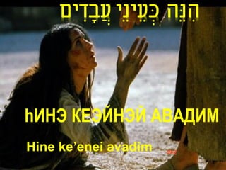 ‫הנֵה כעֵ ינֵי עֲ בָ דים‬
       ִ             ְׂ   ִ




hИНЭ КЕЭЙНЭЙ АВАДИМ
Hine ke’enei avadim   59-Z
 
