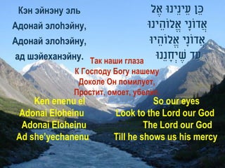 Кэн эйнэну эль                   ‫כֵ ן עֵ ינֵינּו אֶ ל‬
Адонай элоhэйну,                 ‫אֲ דונָי אֱלוֹהֵ ינּו‬
                                                 ֹ
Адонай элоhэйну,                 ‫אֲ דונָי אֱלוֹהֵ יּו‬
                                                ֹ
ад шэйеханэйну. Так наши глаза     ‫עַ ד שיְׂחנֵנּו‬
                                        ָ ֶ
             К Господу Богу нашему
              Доколе Он помилует,
             Простит, омоет, убелит.
    Ken enenu el                  So our eyes
Adonai Eloheinu        Look to the Lord our God
 Adonai Eloheinu                The Lord our God
Ad she’yechanenu       Till he shows us his mercy
 