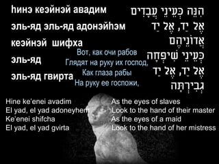 hинэ кеэйнэй авадим                ‫הנֵה כעֵ ינֵי עֲ בָ דים‬
                                       ִ             ְׂ   ִ
 эль-яд эль-яд адонэйhэм                  ‫אֶ ל יַד, אֶ ל יַד‬
 кеэйнэй шифха                                 ‫אֲ דונֵיהֶ ם‬
                                                       ֹ
                 Вот, как очи рабов ‫כעֵ ינֵי שיפחה‬
                                         ָ ְׂ ִ          ְׂ
 эль-яд       Глядят на руку их господ,
                   Как глаза рабы       ‫אֶ ל יַד, אֶ ל יַד‬
 эль-яд   гвирта
                 На руку ее госпожи,           ‫גְׂ בירתה‬
                                                 ָ ְׂ ִ
Hine ke’enei avadim           As the eyes of slaves
El yad, el yad adoneyhem      Look to the hand of their master
Ke’enei shifcha               As the eyes of a maid
El yad, el yad gvirta         Look to the hand of her mistress
 