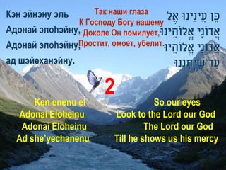 Кэн эйнэну эль      Так наши глаза
                                        ‫כֵ ן עֵ ינֵינּו אֶ ל‬
               К Господу Богу нашему
Адонай элоhэйну, Доколе Он помилует, ‫אֲ דונָי אֱלוֹהֵ ינּו‬
                                                       ֹ
               Простит, омоет, убелит.
Адонай элоhэйну,                            ‫אֲ דונָי אֱלוֹהֵ יּו‬
                                                           ֹ
ад шэйеханэйну.                                ‫עַ ד שיְׂחנֵנּו‬
                                                    ָ ֶ

                           2
      Ken enenu el                       So our eyes
  Adonai Eloheinu             Look to the Lord our God
   Adonai Eloheinu                     The Lord our God
  Ad she’yechanenu            Till he shows us his mercy
 
