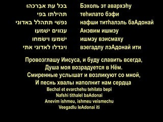 ‫בכל עת אבְרכהּו‬         Бэхоль эт авархэhу
         ‫תהילתו בפי‬         теhилато бэфи
‫נפשי תתהלל באדוני‬           нафши титhалэль баАдонай
        ‫ענווים ישמעו‬        Анэвим ишмэу
       ‫ישמעו וישמחו‬         ишмэу вэисмаху
   ‫ויגדלו לאדוני אתי‬        вэегадлу лэАдонай ити
   Провозглашу Иисуса, и буду славить всегда,
          Душа моя возрадуется в Нѐм.
    Смиренные услышат и возликуют со мной,
      И песнь хвалы наполнит нам сердца.
            Bechol et evarchehu tehilato bepi
                Nafshi tithalel baAdonai
           Anevim ishmeu, ishmeu veismechu
                 Veegadlu leAdonai iti
 