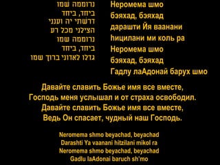‫נרוממה שמו‬         Неромема шмо
          ‫ביחד, ביחד‬       бэяхад, бэяхад
     ‫דרשתי יה וענני‬
      ‫הצילני מכל רע‬        дарашти Йя ваанани
        ‫נרוממה שמו‬         hицилани ми коль ра
          ‫ביחד, ביחד‬       Неромема шмо
‫גדלו לאדוני ברוך שמו‬       бэяхад, бэяхад
                           Гадлу лаАдонай барух шмо
   Давайте славить Божье имя все вместе,
Господь меня услышал и от страха освободил.
   Давайте славить Божье имя все вместе,
   Ведь Он спасает, чудный наш Господь.
        Neromema shmo beyachad, beyachad
        Darashti Ya vaanani hitzilani mikol ra
        Neromema shmo beyachad, beyachad
            Gadlu laAdonai baruch sh’mo
 