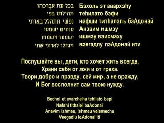 ‫בכל עת אברכהּו‬
           ְׂ            Бэхоль эт авархэhу
          ‫תהילתו בפי‬     теhилато бэфи
  ‫נפשי תתהלל באדוני‬      нафши титhалэль баАдонай
        ‫ענווים ישמעו‬     Анэвим ишмэу
       ‫ישמעו וישמחו‬      ишмэу вэисмаху
     ‫ויגדלו לאדוני אתי‬   вэегадлу лэАдонай ити

Послушайте вы, дети, кто хочет жить всегда,
       Храни себя от лжи и от греха.
Твори добро и правду, сей мир, а не вражду,
     И Бог восполнит сам твою нужду.

          Bechol et evarchehu tehilato bepi
              Nafshi tithalel baAdonai
         Anevim ishmeu, ishmeu veismechu
               Veegadlu leAdonai iti
 