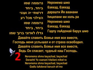 ‫נרוממה שמו‬          Неромема шмо
          ‫ביחד, ביחד‬         бэяхад, бэяхад
      ‫דרשתי יה וענני‬         дарашти Йя ваанани
       ‫הצילני מכל רע‬         hицилани ми коль ра
         ‫נרוממה שמו‬          Неромема шмо
          ‫ביחד, ביחד‬         бэяхад, бэяхад
                             Гадлу лаАдонай барух шмо
‫גדלו לאדוני ברוך שמו‬
     Давайте славить Божье имя все вместе,
  Господь меня услышал и от страха освободил.
     Давайте славить Божье имя все вместе,
     Ведь Он спасает, чудный наш Господь.

   2     Neromema shmo beyachad, beyachad
         Darashti Ya vaanani hitzilani mikol ra
         Neromema shmo beyachad, beyachad
             Gadlu laAdonai baruch sh’mo
 