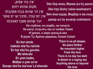 ,‫אין בור עמוק‬
                                Эйн бор амок, Маком шэ hу рахок
      ‫מקום שהוא רחוק‬
                                   Эйн hар Шэhу гавоа миаhавато
 ‫אין הר שהוא גבוה מאהבתו‬
                                Эйн йом кодэр, Мидбар о ям соэр
‫אין יום קודר, מדבר או ים סוער‬
                                   давар шэ hу мээвэр лэаhавато
  ‫דבר שהוא מעבר לאהבתו‬
              Ни глубина, ни скорбь, ни теснота
            Не могут отлучить нас от любви Твоей
                И ураган, и моря грозный вал
          В руках Ты Крепко держишь Силою Своей
         En bor amok,                     There is no pit deeper,
     makom she’hu rachok                     No place farther
     En har she’hu gavoha                  No mountain higher
                                              From His love
          Me’ahavato
                                         There is no day too dark
         En yom koder,                   A desert or a raging sea
       Midbar o yam so’er               Anything above or beyond
Davaar she’hu me’ever Le’ahavato                 His love
 