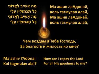 ַׁ              ַׁ
  ‫מָׁ ה אָׁ שיב לאֲ דֹוני‬   ִׁ                Ма ашив лаАдонай,
                                  ַׁ
         ‫כָׁל תגְמּולָׁ יו עָׁ לָׁ י‬          коль тагмулав алай,
      ַׁ              ַׁ
  ‫מָׁ ה אָׁ שיב לאֲ דֹוני‬      ִׁ             Ма ашив лаАдонай,
         ‫כָׁל תגְמּולָׁ יו עָׁ לָׁ י‬ ַׁ       коль тагмулав алай,



                  Чем воздам я Тебе Господь,
                 За благость и милость ко мне?

Ma ashiv l’Adonai                         How can I repay the Lord
Kol tagmulav alai?                        For all His goodness to me?
 
