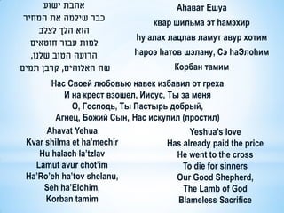 ‫אהבת ישוע‬                          Аhават Ешуа
‫כבר שילמה את המחיר‬
                                  квар шильма эт hамэхир
    ‫הוא הלך לצלב‬
                             hy алах лацлав ламут авур хотим
  ‫למות עבור חוטאים‬
  ,‫הרועה הטוב שלנו‬           haроэ hатов шэлану, Сэ hаЭлоhим
‫שה האלוהים, קרבן תמים‬                  Корбан тамим
       Нас Своей любовью навек избавил от греха
           И на крест взошел, Иисус, Ты за меня
             О, Господь, Ты Пастырь добрый,
        Агнец, Божий Сын, Нас искупил (простил)
      Ahavat Yehua                         Yeshua’s love
 Kvar shilma et ha’mechir            Has already paid the price
    Hu halach la’tzlav                 He went to the cross
   Lamut avur chot’im                    To die for sinners
 Ha’Ro’eh ha’tov shelanu,              Our Good Shepherd,
     Seh ha’Elohim,                      The Lamb of God
      Korban tamim                     Blameless Sacrifice
 