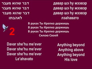 ‫דבר שהוא מעבר‬                давар шэ hу мээвэр
‫דבר שהוא מעבר‬                давар шэ hу мээвэр
‫דבר שהוא מעבר‬                давар шэ hу мээвэр
   ‫לאהבתו‬                        лэаhавато
              В руках Ты Крепко держишь
              В руках Ты Крепко держишь
   2          В руках Ты Крепко держишь
                     Силою Своей

  Davar she’hu me’ever         Anything beyond
  Davar she’hu me’ever         Anything above
  Davar she’hu me’ever         Anything beyond
      Le’ahavato                   His love
 