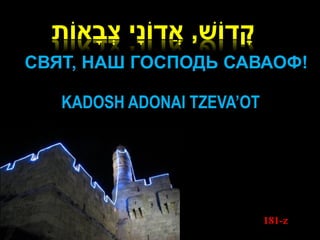ָׁ
  ‫קדֹוש, אֲ דֹונָׁי צבָׁאֹות‬
         ְ
СВЯТ, НАШ ГОСПОДЬ САВАОФ!

   KADOSH ADONAI TZEVA’OT




                                181-z
 