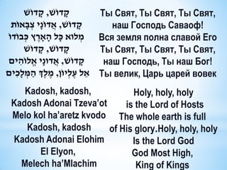 ‫קדוֹׁש, קדוֹׁש‬
               ָ         ָ            Ты Cвят, Ты Свят, Ты Свят,
  ‫קדוֹׁש, אֲ דוֹנָי צְ בָ אוֹת‬  ָ        наш Господь Саваоф!
ֹ‫ מלוא כָ ל הָ ָארץ כְ בוֹדו‬Вся земля полна славой Его
             ֶ                      ְ
        ‫קדוֹׁש, קדוֹׁש‬
                 ָ         ָ          Ты Свят, Ты Свят, Ты Свят,
‫קדוֹׁש, אֲ דונָי אֱ לוֹהים‬
      ִ                           ָ    наш Господь, Ты наш Бог!
‫ אֵ ל עֶ לְ יוֹן, מֶ לְֶך הַ מלָכִ ים‬Ты велик, Царь царей вовек
         ְ
    Kadosh, kadosh,           Holy, holy, holy
 Kadosh Adonai Tzeva’ot     is the Lord of Hosts
 Melo kol ha’aretz kvodo The whole earth is full
    Kadosh, kadosh      of His glory.Holy, holy, holy
 Kadosh Adonai Elohim         Is the Lord God
       El Elyon,              God Most High,
   Melech ha’Mlachim           King of Kings
 
