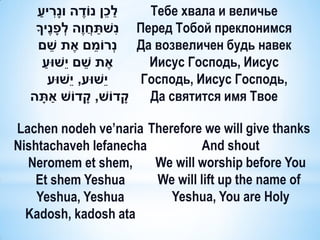 ַׁ ִׁ
   ‫לכן נֹודה ונָׁריע‬ֶׁ            ֵׁ ַׁ     Тебе хвала и величье
                                ַׁ ִׁ
   ‫ נשתחֲ וֶׁה לְ פָׁ נֶׁיָך‬Перед Тобой преклонимся
          ֵׁ                 ֵׁ
    ‫ נְרֹומם אֶׁ ת שם‬Да возвеличен будь навек
      ‫אֶׁ ת שם יֵׁשּוע‬
       ַׁ              ֵׁ                   Иисус Господь, Иисус
          ‫יֵׁשּוע, יֵׁשּוע‬                 Господь, Иисус Господь,
             ַׁ
  ‫קדֹוש, קדֹוש אתָׁ ה‬     ָׁ            ָׁ  Да святится имя Твое

Lachen nodeh ve’naria Therefore we will give thanks
Nishtachaveh lefanecha          And shout
  Neromem et shem,     We will worship before You
    Et shem Yeshua     We will lift up the name of
    Yeshua, Yeshua        Yeshua, You are Holy
  Kadosh, kadosh ata
 
