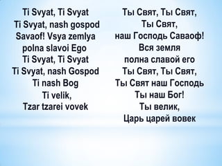 Ti Svyat, Ti Svyat     Ты Cвят, Ты Свят,
Ti Svyat, nash gospod         Ты Свят,
 Savaof! Vsya zemlya    наш Господь Саваоф!
   polna slavoi Ego          Вся земля
   Ti Svyat, Ti Svyat     полна славой его
Ti Svyat, nash Gospod     Ты Свят, Ты Свят,
      Ti nash Bog       Ты Свят наш Господь
         Ti velik,          Ты наш Бог!
   Tzar tzarei vovek         Ты велик,
                          Царь царей вовек
 