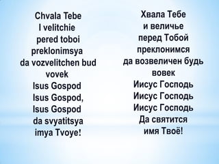 Chvala Tebe            Хвала Тебе
     I velitchie           и величье
     pered toboi          перед Тобой
   preklonimsya          преклонимся
da vozvelitchen bud   да возвеличен будь
        vovek                 вовек
   Isus Gospod          Иисус Господь
   Isus Gospod,         Иисус Господь
   Isus Gospod          Иисус Господь
   da svyatitsya          Да святится
    imya Tvoye!             имя Твоѐ!
 
