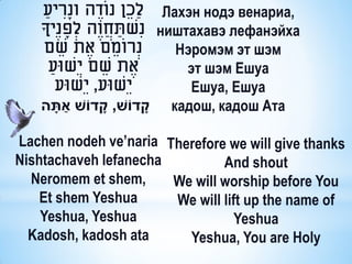 ַ‫ לַכֵ ן נוֹדֶ ה ונָריע‬Лахэн нодэ венариа,
              ִ
    ‫ נִשתחֲ וֶה לְׂ פנֶיָך‬ништахавэ лефанэйха
                ָ      ַ
     ‫נְׂ רוֹמֵ ם אֶ ת שם‬
         ֵ                    Нэромэм эт шэм
       ַ‫אֶ ת שם יֵשּוע‬
                     ֵ         эт шэм Ешуа
         ‫יֵשּוע, יֵשּוע‬         Ешуа, Ешуа
           ַׁ
    ‫ קדֹוש, קדֹוש אתָׁ ה‬кадош, кадош Ата
                  ָׁ       ָׁ

Lachen nodeh ve’naria Therefore we will give thanks
Nishtachaveh lefanecha         And shout
  Neromem et shem,     We will worship before You
    Et shem Yeshua     We will lift up the name of
    Yeshua, Yeshua                Yeshua
  Kadosh, kadosh ata     Yeshua, You are Holy
 
