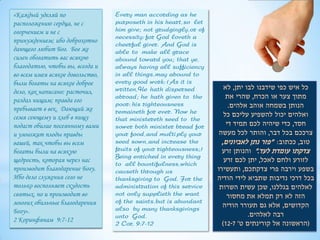«Каждый уделяй по                 Every man according as he
расположению сердца, не с         purposeth in his heart, so let
огорчением и не с                 him give; not grudgingly, or of
                                  necessity: for God loveth a
принуждением; ибо доброхотно
                                  cheerful giver. And God is
дающего любит Бог. Бог же         able to make all grace
силен обогатить вас всякою        abound toward you; that ye,
благодатью, чтобы вы, всегда и    always having all sufficiency
во всем имея всякое довольство,   in all things, may abound to
были богаты на всякое доброе      every good work: (As it is
                                  written, He hath dispersed           ‫כל איש כפי שידבנו לבו יתן, לא‬
дело, как написано: расточил,
раздал нищим; правда его
                                  abroad; he hath given to the          ‫מתוך צער או הכרח, שהרי את‬
                                  poor: his righteousness                .‫הנותן בשמחה אוהב אלהים‬
пребывает в век. Дающий же        remaineth for ever. Now he
семя сеющему и хлеб в пищу                                             ‫ואלהים יכול להשפיע עליכם כל‬
                                  that ministereth seed to the
подаст обилие посеянному вами     sower both minister bread for         ‫חסד, כדי שיהיה לכם תמיד די‬
и умножит плоды правды            your food, and multi ply your      ‫צרככם בכל דבר, והותר לכל מעשה‬
вашей, так чтобы вы всем          seed sown, and increase the         ,‫טוב, ככתוב: "פזר נתן לאביונים‬
богаты были на всякую             fruits of your righteousness;)      ‫צדקתו עומדת לעד." והנותן זרע‬
                                  Being enriched in every thing
щедрость, которая через нас                                            ‫לזורע ולחם לאכל, יתן לכם זרע‬
                                  to all bountifulness, which
производит благодарение Богу.     causeth through us                ‫בשפע וירבה פרי צדקתכם, ותעשירו‬
Ибо дело служения сего не         thanksgiving to God. For the      ‫בכל דרכי נדיבות שתביא לידי הודיה‬
только восполняет скудость        administration of this service     ‫לאלהים בגללנו, שכן עשית השרות‬
святых, но и производит во        not only supplieth the want           ‫הזה לא רק תמלא את מחסור‬
многих обильные благодарения      of the saints, but is abundant
                                  also by many thanksgivings
                                                                      ‫הקדושים, אלא גם תעורר הודיה‬
Богу».                                                                          .‫רבה לאלהים‬
                                  unto God.
2 Коринфянам 9:7-12
                                  2 Cor. 9:7-12                       )12-7 '‫(הראשונה אל קורינתים ט‬
 