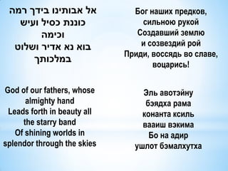 ‫אל אבותינו בידך רמה‬           Бог наших предков,
   ‫כוננת כסיל ועיש‬               сильною рукой
        ‫וכימה‬                   Создавший землю
  ‫בוא נא אדיר ושלוט‬              и созвездий рой
                             Приди, воссядь во славе,
      ‫במלכותך‬
                                    воцарись!

God of our fathers, whose        Эль авотэйну
      almighty hand               бэядха рама
 Leads forth in beauty all       конанта ксиль
     the starry band             вааиш вэкима
   Of shining worlds in            Бо на адир
splendor through the skies     ушлот бэмалхутха
 