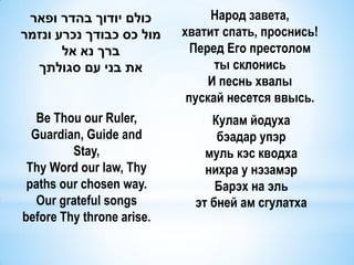 ‫כולם יודוך בהדר ופאר‬           Народ завета,
‫מול כס כבודך נכרע ונזמר‬    хватит спать, проснись!
       ‫ברך נא אל‬             Перед Его престолом
  ‫את בני עם סגולתך‬               ты склонись
                                И песнь хвалы
                            пускай несется ввысь.
   Be Thou our Ruler,           Кулам йодуха
  Guardian, Guide and            бэадар упэр
         Stay,                 муль кэс кводха
 Thy Word our law, Thy         нихра у нэзамэр
 paths our chosen way.           Барэх на эль
   Our grateful songs        эт бней ам сгулатха
before Thy throne arise.
 