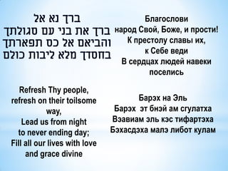 Благослови
                                народ Свой, Боже, и прости!
                                   К престолу славы их,
                                        к Себе веди
                                  В сердцах людей навеки
                                         поселись

   Refresh Thy people,
refresh on their toilsome             Барэх на Эль
            way,                Барэх эт бнэй ам сгулатха
    Lead us from night         Вэавиам эль кэс тифартэха
  to never ending day;         Бэхасдэха малэ либот кулам
Fill all our lives with love
     and grace divine
 
