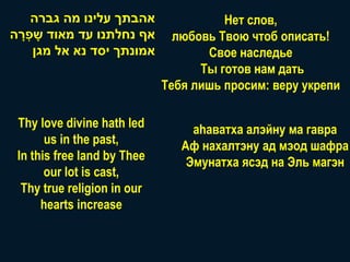 ‫אהבתך עלינו מה גברה‬                Нет слов,
‫אף נחלתנו עד מאוד שָׁ פְ רה‬
 ָׁ                             любовь Твою чтоб описать!
     ‫אמונתך יסד נא אל מגן‬            Свое наследье
                                    Ты готов нам дать
                              Тебя лишь просим: веру укрепи

 Thy love divine hath led          аhaватха алэйну ма гавра
       us in the past,           Аф нахалтэну ад мэод шафра
 In this free land by Thee        Эмунатха ясэд на Эль магэн
       our lot is cast,
  Thy true religion in our
      hearts increase
 