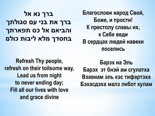 Благослови народ Свой,
                                      Боже, и прости!
                                   К престолу славы их,
                                        к Себе веди
                                  В сердцах людей навеки
                                         поселись

      Refresh Thy people,                Барэх на Эль
refresh on their toilsome way,     Барэх эт бнэй ам сгулатха
       Lead us from night         Вэавиам эль кэс тифартэха
     to never ending day;         Бэхасдэха малэ либот кулам
   Fill all our lives with love
        and grace divine
 