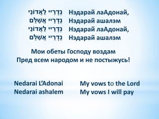 ַׁ            ַׁ ַׁ ָׁ
    ‫נְדריי לאֲ דֹוני‬              Нэдарай лаАдонай,
           ֵׁ ַׁ
     ‫נְדריי אֲ שלם‬      ַׁ ָׁ     Нэдарай ашалэм
        ַׁ
    ‫נְדריי לאֲ דֹוני‬ ַׁ ַׁ ָׁ     Нэдарай лаАдонай,
             ֵׁ ַׁ
     ‫נְדריי אֲ שלם‬        ַׁ ָׁ   Нэдарай ашалэм
    Мои обеты Господу воздам
Пред всем народом и не постыжусь!


Nedarai L’Adonai                     My vows to the Lord
Nedarai ashalem                      My vows I will pay
 