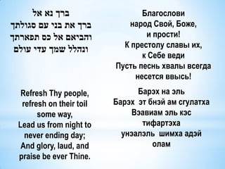 ‫ברך נא אל‬                   Благослови
‫ברך את בני עם סגולתך‬          народ Свой, Боже,
‫והביאם אל כס תפארתך‬                и прости!
                             К престолу славы их,
 ‫ונהלל שמך עדי עולם‬
                                  к Себе веди
                           Пусть песнь хвалы всегда
                                несется ввысь!
   Refresh Thy people,           Барэх на эль
   refresh on their toil   Барэх эт бнэй ам сгулатха
        some way,               Вэавиам эль кэс
  Lead us from night to           тифартэха
    never ending day;        унэалэль шимха адэй
   And glory, laud, and              олам
  praise be ever Thine.
 