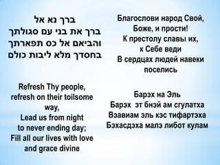Благослови народ Свой,
                                     Боже, и прости!
                                  К престолу славы их,
                                       к Себе веди
                                 В сердцах людей навеки
                                        поселись

   Refresh Thy people,
refresh on their toilsome             Барэх на Эль
            way,                Барэх эт бнэй ам сгулатха
    Lead us from night         Вэавиам эль кэс тифартэха
  to never ending day;         Бэхасдэха малэ либот кулам
Fill all our lives with love
     and grace divine
 