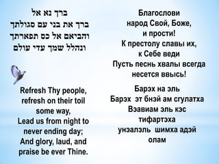 ‫ברך נא אל‬                   Благослови
‫ברך את בני עם סגולתך‬          народ Свой, Боже,
‫והביאם אל כס תפארתך‬                и прости!
                             К престолу славы их,
 ‫ונהלל שמך עדי עולם‬
                                  к Себе веди
                           Пусть песнь хвалы всегда
                                несется ввысь!
   Refresh Thy people,           Барэх на эль
   refresh on their toil   Барэх эт бнэй ам сгулатха
        some way,               Вэавиам эль кэс
  Lead us from night to           тифартэха
    never ending day;        унэалэль шимха адэй
   And glory, laud, and              олам
  praise be ever Thine.
 