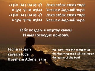 ָׁ                ֶׁ ַׁ ְ
‫לְ ָך אֶׁ זבח זבָׁח תֹודה‬            Лэха эзбах зэвах тода
       ָׁ    ַׁ
 ‫ּובְשם אֲ דֹוני אֶׁ קְ רא‬   ֵׁ      Увэшэм Адонай экра
    ָׁ               ֶׁ ַׁ ְ
‫לְ ָך אֶׁ זבח זבָׁח תֹודה‬            Лэха эзбах зэвах тода
          ָׁ    ַׁ
 ‫ּובְשם אֲ דֹוני אֶׁ קְ רא‬      ֵׁ   Увэшэм Адонай экра

          Тебе воздам я жертву хвалы
            И имя Господне призову.


Lecha ezbach                            Will offer You the sacrifice of
Zevach toda                             thanksgiving and I will call upon
                                        the name of the Lord
Uveshem Adonai ekra
 