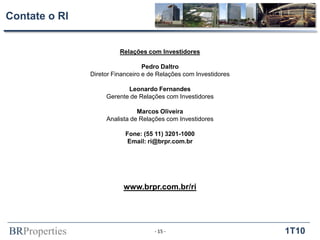 BRProperties 1T10
Contate o RI
Relações com Investidores
Pedro Daltro
Diretor Financeiro e de Relações com Investidores
Leonardo Fernandes
Gerente de Relações com Investidores
Marcos Oliveira
Analista de Relações com Investidores
Fone: (55 11) 3201-1000
Email: ri@brpr.com.br
www.brpr.com.br/ri
- 15 -
 