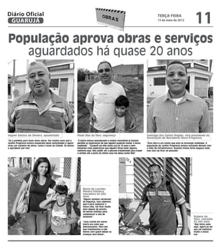 Diário Oficial
 GUARUJÁ
                                                                                                                                          terça-feira
                                                                                                                                          15 de maio de 2012
                                                                                                                                                                                                   11
População aprova obras e serviços
   aguardados há quase 20 anos




Vagner Batista de Oliveira, aposentado                         Paulo Silas da Silva, segurança                                  Santiago dos Santos Ângelo, vice-presidente da
                                                                                                                                Associação de Moradores Nova Progresso
“Só a prefeita para fazer estas obras. Faz muitos anos que o   “O bairro estava abandonado e muitos moradores já haviam
Jardim Progresso estava esquecido pelas autoridades e agora    perdido as esperanças de que alguém pudesse mudar a nossa        “Esta obra é um sonho que está se tornando realidade. A
virou um canteiro de obras, como o resto da Cidade. Só temos   realidade”. “Comprei um lote nesta rua há 14 anos e nem          população do Jardim Progresso estava sofrendo demais com
a agradecer por isso”.                                         tínhamos mais esperanças que alguém fosse fazer alguma           a falta de infraestrutura. Quando chovia forte alagava tudo,
                                                               melhoria aqui. Mas poder ver o pessoal trabalhando para trazer   mas isso vai ficar no passado”.
                                                               o asfalto até a porta da minha casa me deixa muito feliz”.




                                                                                                                                                                        Fotos Dayanna de Castro
                                                                    Maria de Lourdes
                                                                    Pereira Fonseca,
                                                                    moradora há oito
                                                                    anos.
                                                                    “Alguns vizinhos reclamam
                                                                    da bagunça, mas sabemos
                                                                    que é para melhorar a
                                                                    nossa vida. Vai ficar muito
                                                                    bom depois de pronto.
                                                                    Só temos motivos para
                                                                    comemorar e não de
                                                                    reclamar”.                                                                                                                    Rubens da
                                                                                                                                                                                                  Silva, morador
                                                                    “Uma creche em nosso                                                                                                          há seis anos.
                                                                    bairro era tudo que                                                                                                           “Não tinha nada
                                                                    precisávamos. Para nós                                                                                                        aqui, agora eu sei
                                                                    que trabalhamos e não                                                                                                         que vai melhorar
                                                                    temos com quem deixar as                                                                                                      muito a nossa
                                                                    crianças será ótimo”.                                                                                                         rua”
 
